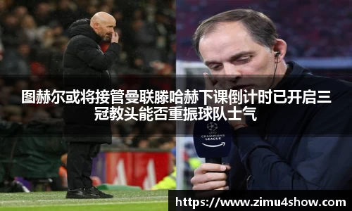 图赫尔或将接管曼联滕哈赫下课倒计时已开启三冠教头能否重振球队士气